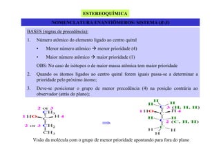 ESTEREOQUÍMICA
NOMENCLATURA ENANTIÔMEROS: SISTEMA (R-S)
BASES (regras de precedência):
1.

Número atômico do elemento ligado ao centro quiral
•

Menor número atômico

menor prioridade (4)

•

Maior número atômico

maior prioridade (1)

OBS: No caso de isótopos o de maior massa atômica tem maior prioridade
2.

Quando os átomos ligados ao centro quiral forem iguais passa-se a determinar a
prioridade pelo próximo átomo;

3.

Deve-se posicionar o grupo de menor precedência (4) na posição contrária ao
observador (atrás do plano);

Visão da molécula com o grupo de menor prioridade apontando para fora do plano

 