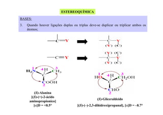 ESTEREOQUÍMICA
BASES:
3.

Quando houver ligações duplas ou triplas deve-se duplicar ou triplicar ambos os
átomos;

(S)-Alanina
[(S)-(+)-2-ácido
aminopropionico]
[α]D = +8.5°

(S)-Gliceraldeído
[(S)-(–)-2,3-dihidroxipropanal], [α]D = –8.7°

 