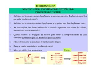ESTEREOQUÍMICA
NOMENCLATURA ENANTIÔMEROS: SISTEMA (R-S)
PROJEÇÕES DE FISCHER
1.

As linhas verticais representam ligações que se projetam para trás do plano do papel (ou
que estão no plano do papel);

2.

As linhas horizontais representam ligações que se projetam para fora do plano do papel;

3.

As intersecções das linhas horizontais e verticais representa um átomo de carbono,
normalmente um carbono quiral;

4.

Quando usamos as projeções de Fischer para testar a superponibilidade de duas
estruturas é permitido girá-las de 1800 no plano do papel;

5.

Não podemos girar as estruturas de nenhum outro ângulo;

6.

Deve-se manter as estruturas no plano do papel;

7.

Não é permitido virar as estruturas

Fischer

 