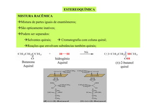 ESTEREOQUÍMICA
MISTURA RACÊMICA
Mistura de partes iguais de enantiômeros;
São opticamente inativos;
Podem ser separados:
Solventes quirais;

Cromatografia com coluna quiral;

Reações que envolvam substâncias também quirais;

Butanona
Aquiral

hidrogênio
Aquiral

(±)-2-butanol
quiral

 