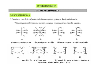 ESTEREOQUÍMICA
DIASTEREOISÔMEROS
MESOESTRUTURAS
Estruturas com dois carbonos quirais nem sempre possuem 4 estereoisômeros;
Ocorre com moléculas que mesmo contendo centros quirais elas são aquirais.

 