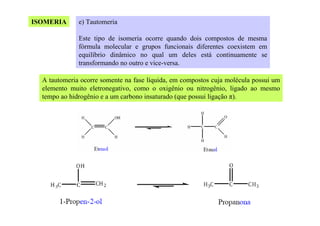 ISOMERIA

e) Tautomeria
Este tipo de isomeria ocorre quando dois compostos de mesma
fórmula molecular e grupos funcionais diferentes coexistem em
equilíbrio dinâmico no qual um deles está continuamente se
transformando no outro e vice-versa.

A tautomeria ocorre somente na fase líquida, em compostos cuja molécula possui um
elemento muito eletronegativo, como o oxigênio ou nitrogênio, ligado ao mesmo
tempo ao hidrogênio e a um carbono insaturado (que possui ligação π).

 