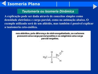 Isomeria Plana
Tautomeria ou Isomeria Dinâmica
A explicação pode ser dada através de conceitos simples como
densidade eletrônica e carga parcial, como na animação abaixo. O
exemplo utilizado será de um aldeído, mas também é possível explicar
a tautomeria ceto-enólica.
 