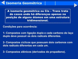 Isomeria Geométrica
A isomeria geométrica ou Cis – Trans trata
de casos onde há diferenças apenas na
posição de alguns átomos em uma estrutura
tridimensional.
Condições para ocorrência:
1- Compostos com ligação dupla e cada carbono do laço
duplo deve possuir os dois radicais diferentes.
2- Compostos cíclicos que possuam dois carbonos com
dois radicais diferentas em cada um.
3- Compostos alênicos (derivados do propadieno).
 