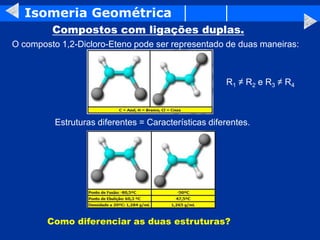 Isomeria Geométrica
Compostos com ligações duplas.
O composto 1,2-Dicloro-Eteno pode ser representado de duas maneiras:
Estruturas diferentes = Características diferentes.
Como diferenciar as duas estruturas?
R1 ≠ R2 e R3 ≠ R4
 