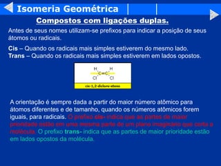 Isomeria Geométrica
Compostos com ligações duplas.
Antes de seus nomes utilizam-se prefixos para indicar a posição de seus
átomos ou radicais.
Cis – Quando os radicais mais simples estiverem do mesmo lado.
Trans – Quando os radicais mais simples estiverem em lados opostos.
A orientação é sempre dada a partir do maior número atômico para
átomos diferentes e de tamanho, quando os números atômicos forem
iguais, para radicais. O prefixo cis- indica que as partes de maior
prioridade estão em uma mesma parte de um plano imaginário que corta a
molécula. O prefixo trans- indica que as partes de maior prioridade estão
em lados opostos da molécula.
 