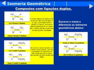 Isomeria Geométrica
Compostos com ligações duplas.
Escreva o nome e
diferencie os isômeros
geométricos abaixo:
 