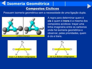 Isomeria Geométrica
Compostos Cíclicos
Possuem isomeria geométrica sem a necessidade de uma ligação dupla.
A regra para determinar quem é
cis e quem é trans é a mesma dos
compostos acíclicos: traçar uma
linha imaginária entre os carbonos
onde há isomeria geométrica e
observar, pelas prioridades, quem
é cis e trans.
 
