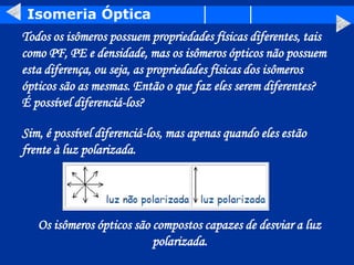 Isomeria Óptica
Todos os isômeros possuem propriedades físicas diferentes, tais
como PF, PE e densidade, mas os isômeros ópticos não possuem
esta diferença, ou seja, as propriedades físicas dos isômeros
ópticos são as mesmas. Então o que faz eles serem diferentes?
É possível diferenciá-los?
Sim, é possível diferenciá-los, mas apenas quando eles estão
frente à luz polarizada.
Os isômeros ópticos são compostos capazes de desviar a luz
polarizada.
 
