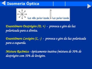 Isomeria Óptica
Enantiômero Dextrógiro (D, +) - provoca o giro da luz
polarizada para a direita.
Enantiômero Levógiro (L, -) - provoca o giro da luz polarizada
para a esquerda.
Mistura Racêmica - ópticamente inativa (mistura de 50% de
dextrógiro com 50% de levógiro.
 