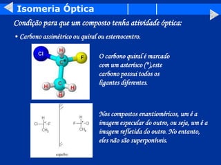 Isomeria Óptica
Condição para que um composto tenha atividade óptica:
O carbono quiral é marcado
com um asterísco (*),este
carbono possui todos os
ligantes diferentes.
• Carbono assimétrico ou quiral ou estereocentro.
*
Nos compostos enantioméricos, um é a
imagem especular do outro, ou seja, um é a
imagem refletida do outro. No entanto,
eles não são superponíveis.
 