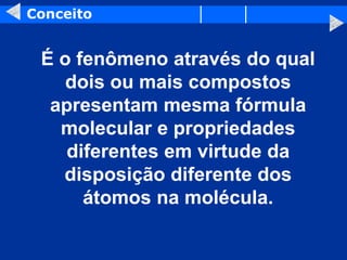 Conceito
É o fenômeno através do qual
dois ou mais compostos
apresentam mesma fórmula
molecular e propriedades
diferentes em virtude da
disposição diferente dos
átomos na molécula.
 