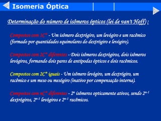 Isomeria Óptica
Determinação do número de isômeros ópticos (lei de van't Hoff) :
Compostos com 1C* - Um isômero dextrógiro, um levógiro e um racêmico
(formado por quantidades equimolares do dextrógiro e levógiro).
Compostos com 2C* diferentes - Dois isômeros dextrógiros, dois isômeros
levógiros, formando dois pares de antípodas ópticos e dois racêmicos.
Compostos com 2C* iguais - Um isômero levógiro, um dextrógiro, um
racêmico e um meso ou mesógiro (inativo por compensação interna).
Compostos com nC* diferentes - 2n isômeros opticamente ativos, sendo 2n-1
dextrógiros, 2n-1 levógiros e 2n-1 racêmicos.
 