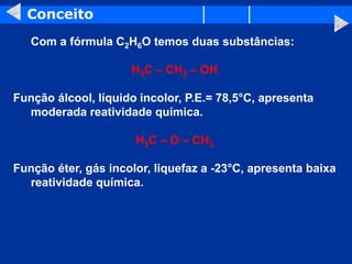 Conceito
Com a fórmula C2H6O temos duas substâncias:
H3C – CH2 – OH
Função álcool, líquido incolor, P.E.= 78,5°C, apresenta
moderada reatividade química.
H3C – O – CH3
Função éter, gás incolor, liquefaz a -23°C, apresenta baixa
reatividade química.
 