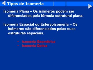 Tipos de Isomeria
Isomeria Plana – Os isômeros podem ser
diferenciados pela fórmula estrutural plana.
Isomeria Espacial ou Estereoisomeria – Os
isômeros são diferenciados pelas suas
estruturas espaciais.
• Isomeria Geométrica
• Isomeria Óptica
 