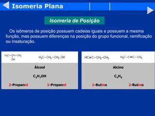 Isomeria Plana
Isomeria de Posição
Os isômeros de posição possuem cadeias iguais e possuem a mesma
função, mas possuem diferenças na posição do grupo funcional, ramificação
ou insaturação.
Álcool Alcino
C3H7OH C4H6
2-Propanol 1-Propanol 1-Butino 2-Butino
 