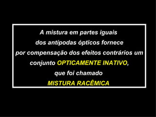 A mistura em partes iguais  dos antípodas ópticos fornece por compensação dos efeitos contrários um conjunto  OPTICAMENTE INATIVO , que foi chamado  MISTURA RACÊMICA  