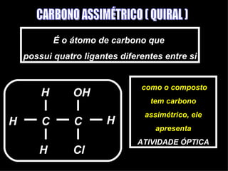 CARBONO ASSIMÉTRICO ( QUIRAL ) É o átomo de carbono que  possui quatro ligantes diferentes entre si C C H H Cl H H OH como o composto tem carbono assimétrico, ele apresenta ATIVIDADE ÓPTICA 