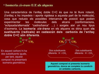 • Isomeria cis-trans E/Z als alquens
Una característica de l’enllaç doble C=C és que no té lliure rotació,
(l’enllaç π ho impedeix i aporta rigidesa a aquesta part de la molècula),
cosa que redueix els possibles intercanvis de posició que podien
experimentar les molècules dels alcans (conformacions,
“eclipsada/alternada” “cadira/barca” …) i sorgeix aixì un nou tipus
d’isomeria. La isomeria cis-trans en els alquens es dóna quan els
sustituents (radicals) en cadascún dels carbonis de l’enllaç
doble C=C són diferents.
C C
H
H
H
CH3
C C
H
CH3
H
CH3
Dos substituents
diferents: H i CH3
Dos substituents
diferents: H i CH3
Aquest compost si presenta isomeria
geomètrica, doncs es compleix la condició
en ambdós carbonis.
En aquest carboni hi ha
dos substituents iguals,
per tant, aquest
compost no presentarà
isomeria geomètrica.
 