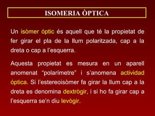 ISOMERIA ÒPTICA
Un isòmer óptic és aquell que té la propietat de
fer girar el pla de la llum polaritzada, cap a la
dreta o cap a l’esquerra.
Aquesta propietat es mesura en un aparell
anomenat “polarímetre” i s’anomena actividad
óptica. Si l’estereoisòmer fa girar la llum cap a la
dreta es denomina dextrògir, i si ho fa girar cap a
l’esquerra se’n diu levògir.
 