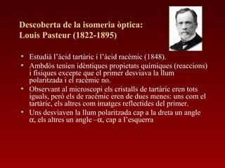 Descoberta de la isomeria òptica:
Louis Pasteur (1822-1895)
• Estudià l’àcid tartàric i l’àcid racèmic (1848).
• Ambdòs tenien idèntiques propietats químiques (reaccions)
i físiques excepte que el primer desviava la llum
polaritzada i el racèmic no.
• Observant al microscopi els cristalls de tartàric eren tots
iguals, però els de racèmic eren de dues menes: uns com el
tartàric, els altres com imatges reflectides del primer.
• Uns desviaven la llum polaritzada cap a la dreta un angle
α, els altres un angle –α, cap a l’esquerra
 