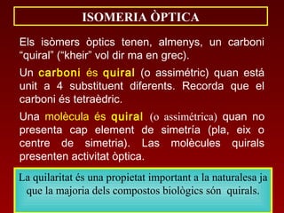 ISOMERIA ÒPTICA
Els isòmers òptics tenen, almenys, un carboni
“quiral” (“kheir” vol dir ma en grec).
Un carboni és quiral (o assimétric) quan está
unit a 4 substituent diferents. Recorda que el
carboni és tetraèdric.
Una molècula és quiral (o assimétrica) quan no
presenta cap element de simetría (pla, eix o
centre de simetria). Las molècules quirals
presenten activitat òptica.
La quilaritat és una propietat important a la naturalesa ja
que la majoria dels compostos biològics són quirals.
 
