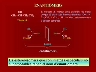 *
CH3 CH
OH
CH2 CH3
2-butanol
El carboni 2, marcat amb asterisc, és quiral
perque té els 4 substituients diferents: -OH, -H
CH2CH3 i -CH3,. Hi ha dos estereoisòmers
d’aquest compost.
ENANTIÒMERS
Espejo
C OH
CH3CH2
CH3
H
CHO
CH2CH3
CH3
H
enantiòmers
Els estereoisòmers que són imatges especulars no
superposables reben el nom d’enantiòmers.
 