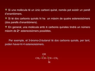  Si una molècula té un únic carboni quiral, només pot existir un parell
d’enantiòmers.
 Si té dos carbonis quirals hi ha un màxim de quatre estereoisòmers
(dos parells d’enantiòmers).
 En general, una molècula amb n carbonis quirales tindrà un número
màxim de 2n
estereoisòmers possibles.
Per exemple, el 3-bromo-2-butanol té dos carbonis quirals, per tant,
poden haver-hi 4 estereoisòmers.
*CH3 CH
OH
CH CH3
Br
*
 