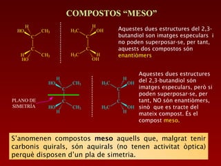 C
C
HO CH3
CH3HO
H
H
C
C
OHH3C
H3C OH
H
H
COMPOSTOS “MESO”
Aquestes dues estructures del 2,3-
butandiol son imatges especulars i
no poden superposar-se, per tant,
aquests dos compostos són
enantiòmers
PLANO DE
SIMETRÍA
Aquestes dues estructures
del 2,3-butandiol són
imatges especulars, però si
poden superposar-se, per
tant, NO són enantiòmers,
sinò que es tracte del
mateix compost. És el
compost meso.
C
C
HO CH3
CH3H
H
HO
C
C
OHH3C
H3C H
H
OH
S’anomenen compostos meso aquells que, malgrat tenir
carbonis quirals, són aquirals (no tenen activitat òptica)
perquè disposen d’un pla de simetria.
 
