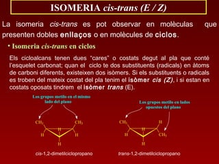 ISOMERIA cis-trans (E / Z)
La isomeria cis-trans es pot observar en molèculas que
presenten dobles enllaços o en molècules de ciclos.
• Isomeria cis-trans en ciclos
Els cicloalcans tenen dues “cares” o costats degut al pla que conté
l’esquelet carbonat; quan el ciclo te dos substituents (radicals) en àtoms
de carboni diferents, existeixen dos isòmers. Si els substituents o radicals
es troben del mateix costat del pla tenim el isòmer cis (Z), i si estan en
costats oposats tindrem el isòmer trans (E).
trans-1,2-dimetilciclopropano
H
H
CH3
H
H
CH3
Los grupos metilo en lados
opuestos del plano
cis-1,2-dimetilciclopropano
H
H
CH3
H
CH3
H
Los grupos metilo en el mismo
lado del plano
 