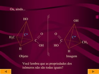 Ou, ainda...

           HO                                    OH



            C*         O         O
H3 C                                             C*
                   C                  C               CH3
                       OH        HO
       H
                                           H
       Objeto                             Imagem

           Você lembra que as propriedades dos
           isômeros não são todas iguais?
 