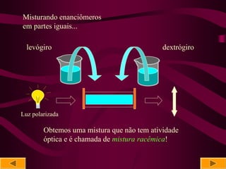 Misturando enanciômeros
em partes iguais...

  levógiro                                  dextrógiro




Luz polarizada

        Obtemos uma mistura que não tem atividade
        óptica e é chamada de mistura racêmica!
 