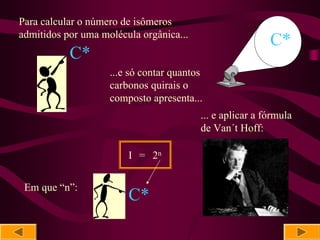 Para calcular o número de isômeros
admitidos por uma molécula orgânica...
                                                          C*
           C*
                    ...e só contar quantos
                    carbonos quirais o
                    composto apresenta...
                                         ... e aplicar a fórmula
                                         de Van´t Hoff:

                        I = 2n


 Em que “n”:
                        C*
 
