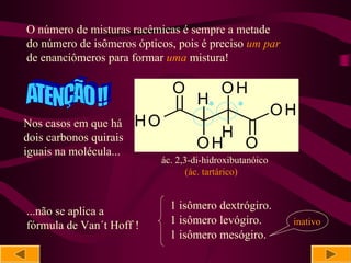 O número de misturas racêmicas é sempre a metade
do número de isômeros ópticos, pois é preciso um par
de enanciômeros para formar uma mistura!

                               O            OH
                                      H*        *
                                                           OH
Nos casos em que há     HO
dois carbonos quirais                  H
iguais na molécula...
                                     OH O
                             ác. 2,3-di-hidroxibutanóico
                                    (ác. tartárico)


                               1 isômero dextrógiro.
...não se aplica a
fórmula de Van´t Hoff !        1 isômero levógiro.          inativo
                               1 isômero mesógiro.
 