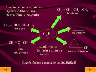 É muito comum em química
 orgânica o fato de uma                 CH2 = CH – CH2 – CH3
                                                but-1-eno
 mesma fórmula molecular...


CH3 – CH = CH – CH3
       but-2-eno
                                                    ciclobutano
                              C4H8

   CH2 = C – CH3
           |
                         ...admitir várias                    CH3
         CH3             fórmulas estruturais   metilciclopropano
      metilpropeno
                         diferentes.

               Esse fenômeno é chamado de ISOMERIA!
 