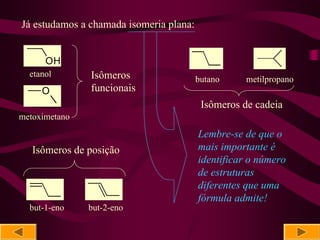 Já estudamos a chamada isomeria plana:


      OH
  etanol       Isômeros                  butano    metilpropano
     O         funcionais
                                          Isômeros de cadeia
metoximetano
                                         Lembre-se de que o
   Isômeros de posição                   mais importante é
                                         identificar o número
                                         de estruturas
                                         diferentes que uma
                                         fórmula admite!
  but-1-eno    but-2-eno
 