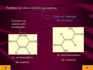 Também foi vista a isomeria geométrica:

                                   Pode ser chamada
     Somente o ác.                   de cis-trans!
     maleico sofre
     desidratação.
                                                   HO

                                          H                     O
            OH HO

 O                          O
                                   O                    H

                                              OH
        H            H
                                       Ác. trans-butenodióico
     Ác. cis-butenodióico
                                           (ác. fumárico)
        (ác. maleico)
 