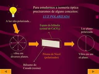 Para estudarmos a isomeria óptica
                          precisaremos de alguns conceitos:
                                 LUZ POLARIZADA
A luz não-polarizada...
                              Espato da Islândia
                              (cristal de CaCO3)               Luz plano-
                                                               polarizada




    ... vibra em                 Prisma de Nicol              Vibra em um
    diversos planos.              (polarizador)               só plano.

               Bálsamo do
               Canadá (resina)
 