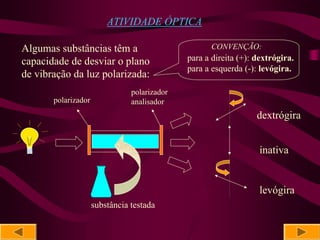 ATIVIDADE ÓPTICA

Algumas substâncias têm a                            CONVENÇÃO:
capacidade de desviar o plano                 para a direita (+): dextrógira.
                                              para a esquerda (-): levógira.
de vibração da luz polarizada:
                                polarizador
       polarizador              analisador
                                                                  dextrógira


                                                                   inativa


                                                                   levógira
                     substância testada
 