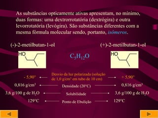 As substâncias opticamente ativas apresentam, no mínimo,
     duas formas: uma dextrorrotatória (dextrógira) e outra
     levorrotatória (levógira). São substâncias diferentes com a
     mesma fórmula molecular sendo, portanto, isômeros.

  (-)-2-metilbutan-1-ol                            (+)-2-metilbutan-1-ol
      HO                        C5H12O                   HO


                     Desvio da luz polarizada (solução
         - 5,90°     de 1,0 g/cm3 em tubo de 10 cm)           + 5,90°
    0,816 g/cm3            Densidade (20°C)                   0,816 g/cm3
3,6 g/100 g de H2O           Solubilidade                 3,6 g/100 g de H2O
           129°C           Ponto de Ebulição             129°C
 