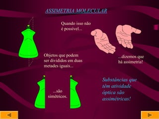 ASSIMETRIA MOLECULAR

         Quando isso não
         é possível...




Objetos que podem                ...dizemos que
ser divididos em duas            há assimetria!
metades iguais...


                           Substâncias que
                           têm atividade
     ...são                óptica são
  simétricos.
                           assimétricas!
 