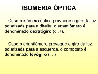 ISOMERIA ÓPTICA Caso o isômero óptico provoque o giro da luz polarizada para a direita, o enantiômero é denominado  dextrógiro  (d ,+).  Caso o enantiômero provoque o giro da luz polarizada para a esquerda, o composto é denominado  levógiro  (l ,-) 