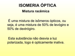 ISOMERIA ÓPTICA Mistura racêmica   É uma mistura de isômeros ópticos, ou seja, é uma mistura de 50% de levógiro e 50% de dextrógiro. Esta substância não desvia a luz polarizada, logo é opticamente inativa. 