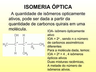 ISOMERIA ÓPTICA A quantidade de isômeros opticamente ativos, pode ser dada a partir da quantidade de carbonos quirais em uma molécula. IOA- isômero ópticamente  ativo IOA = 2 n  , sendo n o número de carbonos assimétricos diferentes Para a molécula dada, temos: IOA = 2 2  = 4 , 4 isômeros ópticos ativos Duas misturas racêmicas, A metade do número de isômeros ativos. 