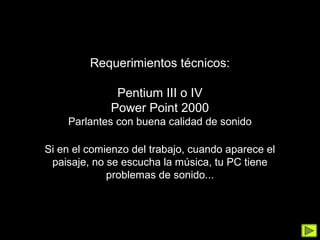 Requerimientos técnicos:

              Pentium III o IV
             Power Point 2000
    Parlantes con buena calidad de sonido

Si en el comienzo del trabajo, cuando aparece el
 paisaje, no se escucha la música, tu PC tiene
             problemas de sonido...
 