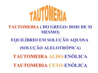 TAUTOMERIA   ( DO GREGO: DOIS DE SI MESMO) EQUILÍBRIO EM SOLUÇÃO AQUOSA  (SOLUÇÃO ALELOTRÓPICA) TAUTOMEIRA  ALDO- ENÓLICA TAUTOMERIA  CETO- ENÓLICA TAUTOMERIA 