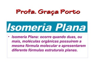 Profa. Graça Porto


• Isomeria Plana: ocorre quando duas, ou
  mais, moléculas orgânicas possuírem a
  mesma fórmula molecular e apresentarem
  diferente fórmulas estruturais planas.
 