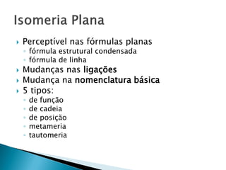  Perceptível nas fórmulas planas
◦ fórmula estrutural condensada
◦ fórmula de linha
 Mudanças nas ligações
 Mudança na nomenclatura básica
 5 tipos:
◦ de função
◦ de cadeia
◦ de posição
◦ metameria
◦ tautomeria
 