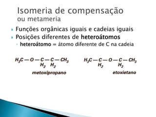  Funções orgânicas iguais e cadeias iguais
 Posições diferentes de heteroátomos
◦ heteroátomo = átomo diferente de C na cadeia
Isomeria de compensação
ou metameria
 