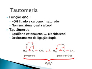  Função enol:
◦ -OH ligado a carbono insaturado
◦ Nomenclatura igual a álcool
 Tautômeros:
◦ Equilíbrio cetona/enol ou aldeído/enol
◦ Deslocamento da ligação dupla
Tautomeria
 